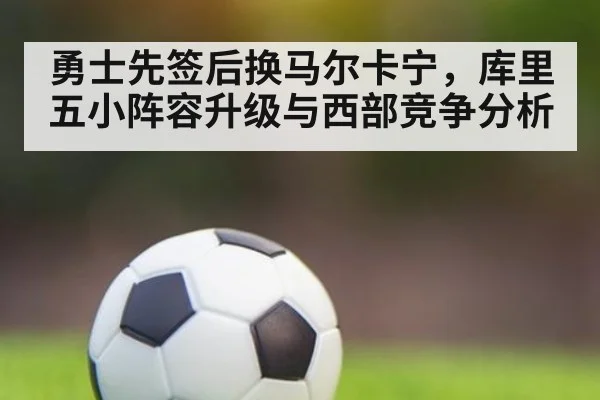 勇士先签后换马尔卡宁，库里五小阵容升级与西部竞争分析 | nine game