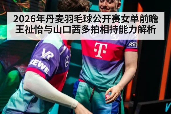 2026年丹麦羽毛球公开赛女单前瞻 王祉怡与山口茜多拍相持能力解析 | nine game