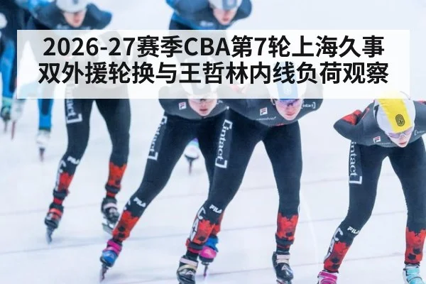 2026-27赛季CBA第7轮上海久事双外援轮换与王哲林内线负荷观察